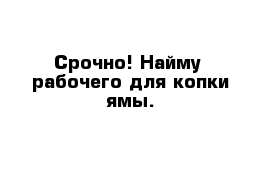 Срочно! Найму  рабочего для копки ямы. 